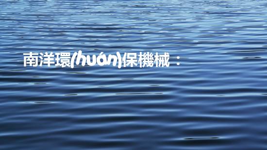 南洋環(huán)保機械：創(chuàng)建綠色生態(tài)，引領健康未來